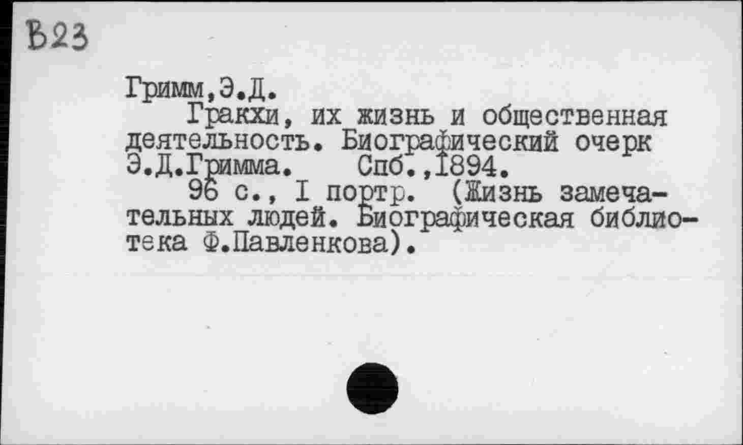 ﻿Б23
Гримм, Э.Д.
Гракхи, их жизнь и общественная деятельность. Биографический очерк Э.Д.Гримма. Спб.,1894.
96 с., I портр. (Жизнь замечательных людей. Биографическая библиотека Ф.Павленкова).